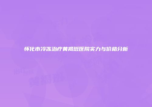 怀化市冷冻治疗黄褐斑医院实力与价格分析