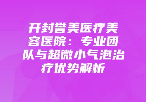 开封誉美医疗美容医院：专业团队与超微小气泡治疗优势解析