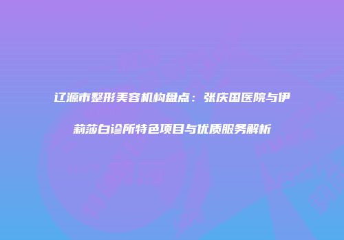 辽源市整形美容机构盘点：张庆国医院与伊莉莎白诊所特色项目与优质服务解析