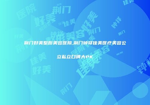 荆门好美整形美容医院,荆门钟祥佳美医疗美容公立私立口碑大PK