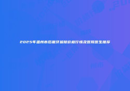 2025年温州市后磨牙拔除价格行情及医院医生推荐
