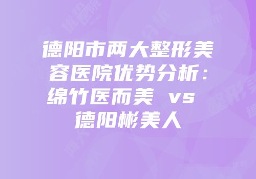 德阳市两大整形美容医院优势分析：绵竹医而美 vs 德阳彬美人