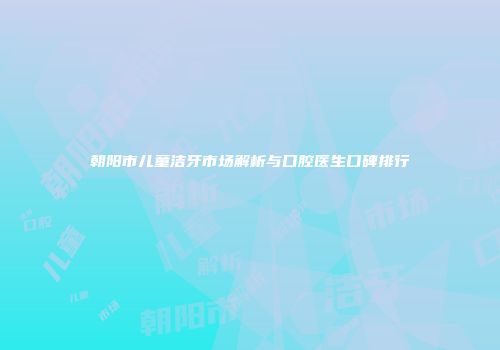 朝阳市儿童洁牙市场解析与口腔医生口碑排行