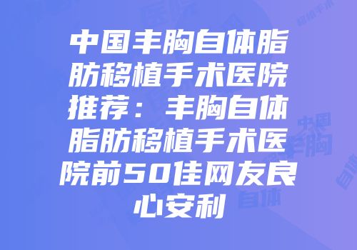 中国丰胸自体脂肪移植手术医院推荐：丰胸自体脂肪移植手术医院前50佳网友良心安利