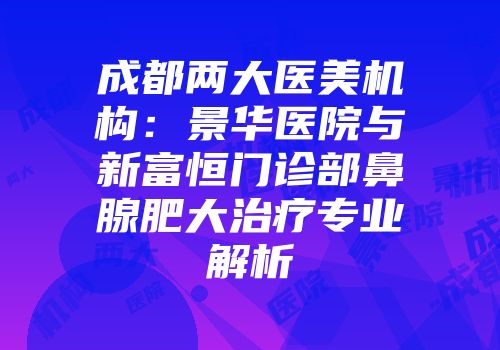 成都两大医美机构：景华医院与新富恒门诊部鼻腺肥大治疗专业解析