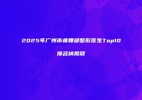 2025年广州市瘦腰部整形医生Top10排名榜揭晓