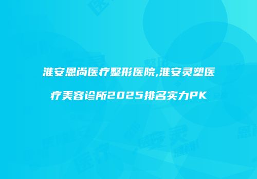淮安恩尚医疗整形医院,淮安灵塑医疗美容诊所2025排名实力PK