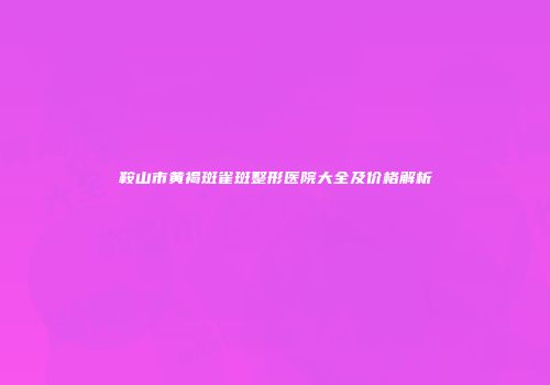 鞍山市黄褐斑雀斑整形医院大全及价格解析