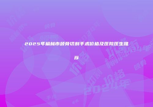 2025年榆林市颌骨切割手术价格及医院医生推荐