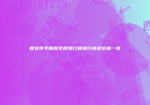 西安市手臂脱毛医院口碑排行榜及价格一览