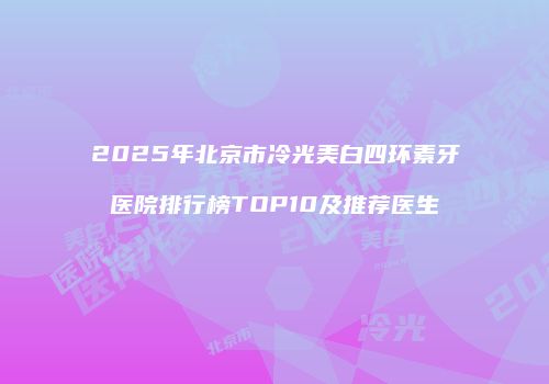 2025年北京市冷光美白四环素牙医院排行榜TOP10及推荐医生