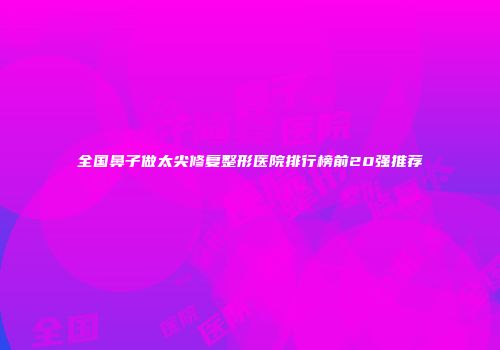 全国鼻子做太尖修复整形医院排行榜前20强推荐