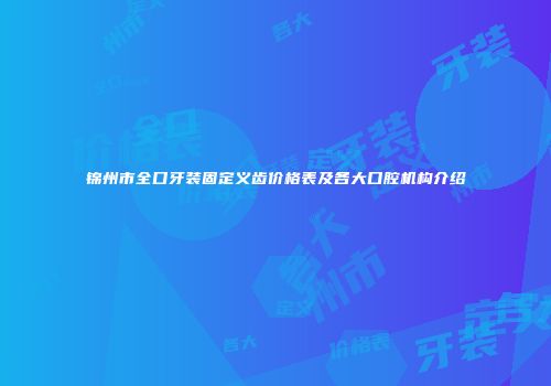 锦州市全口牙装固定义齿价格表及各大口腔机构介绍