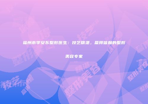 福州市李安东整形医生：技艺精湛，赢得信赖的整形美容专家
