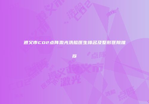 遵义市CO2点阵激光洗脸医生排名及整形医院推荐