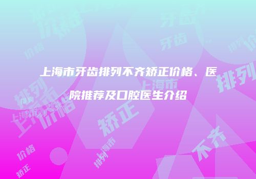 上海市牙齿排列不齐矫正价格、医院推荐及口腔医生介绍