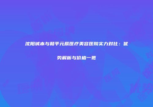 沈阳城本与和平元辰医疗美容医院实力对比：优势解析与价格一览