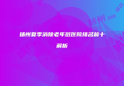 扬州夏季消除老年斑医院排名前十解析