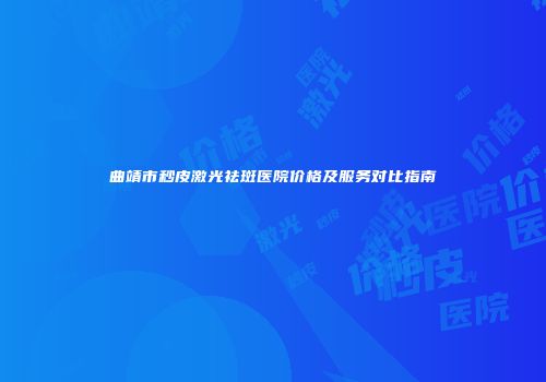 曲靖市秒皮激光祛斑医院价格及服务对比指南