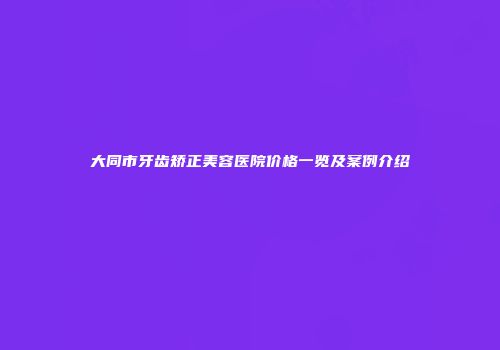 大同市牙齿矫正美容医院价格一览及案例介绍