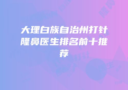 大理白族自治州打针隆鼻医生排名前十推荐