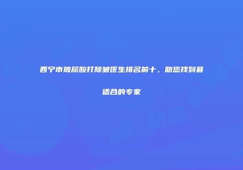 西宁市玻尿酸打除皱医生排名前十，助您找到最适合的专家