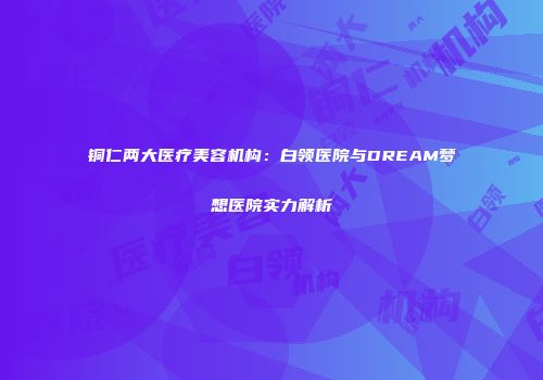 铜仁两大医疗美容机构：白领医院与DREAM梦想医院实力解析
