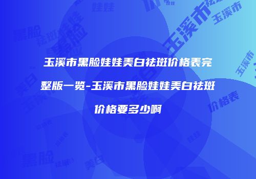 玉溪市黑脸娃娃美白祛斑价格表完整版一览-玉溪市黑脸娃娃美白祛斑价格要多少啊