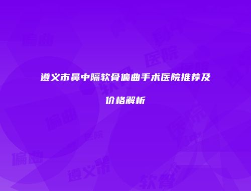 遵义市鼻中隔软骨偏曲手术医院推荐及价格解析