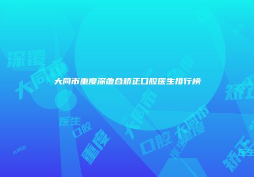 大同市重度深覆合矫正口腔医生排行榜