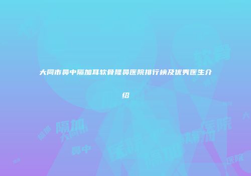 大同市鼻中隔加耳软骨隆鼻医院排行榜及优秀医生介绍