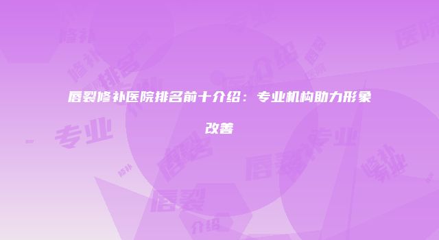 唇裂修补医院排名前十介绍：专业机构助力形象改善