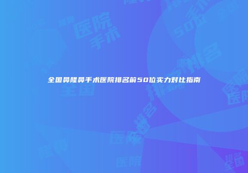 全国鼻隆鼻手术医院排名前50位实力对比指南