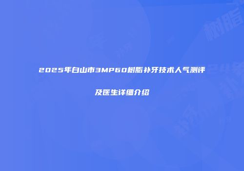 2025年白山市3MP60树脂补牙技术人气测评及医生详细介绍
