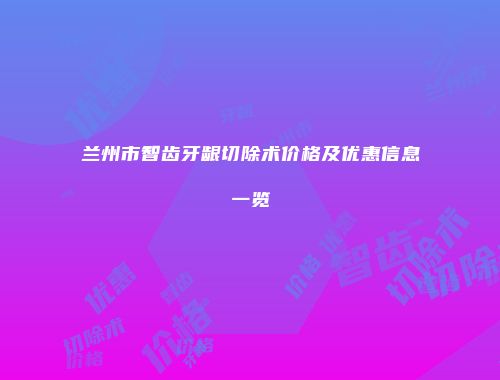 兰州市智齿牙龈切除术价格及优惠信息一览