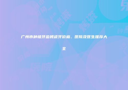 广州市种植牙齿烤瓷牙价格、医院及医生推荐大全