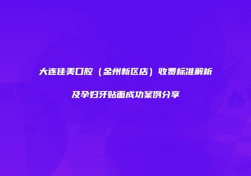 大连佳美口腔（金州新区店）收费标准解析及孕妇牙贴面成功案例分享