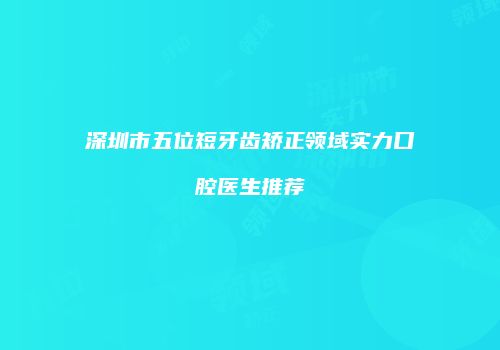 深圳市五位短牙齿矫正领域实力口腔医生推荐