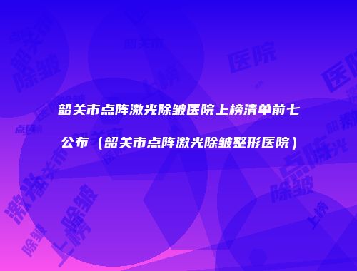 韶关市点阵激光除皱医院上榜清单前七公布（韶关市点阵激光除皱整形医院）