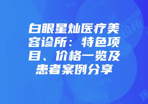 白眼星灿医疗美容诊所：特色项目、价格一览及患者案例分享