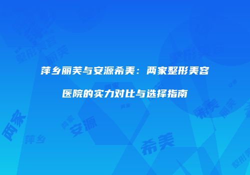 萍乡丽芙与安源希美：两家整形美容医院的实力对比与选择指南