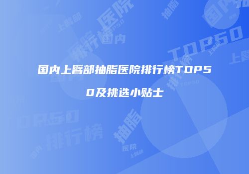 国内上臂部抽脂医院排行榜TOP50及挑选小贴士