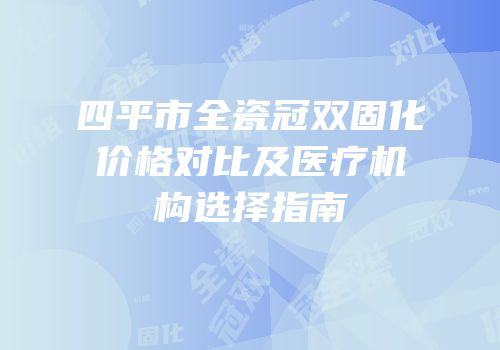 四平市全瓷冠双固化价格对比及医疗机构选择指南
