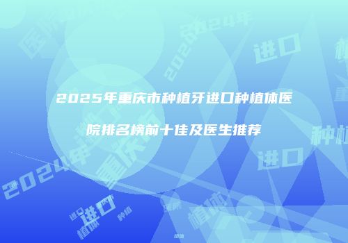 2025年重庆市种植牙进口种植体医院排名榜前十佳及医生推荐