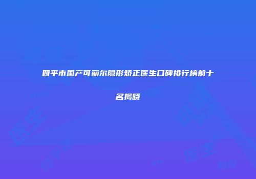四平市国产可丽尔隐形矫正医生口碑排行榜前十名揭晓