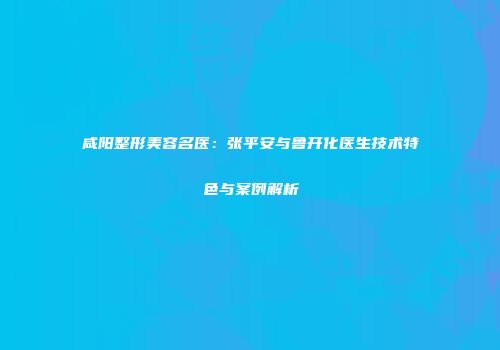 咸阳整形美容名医：张平安与鲁开化医生技术特色与案例解析