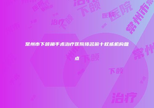 常州市下颌角手术治疗医院排名前十权威机构盘点