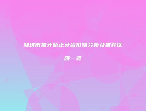 潍坊市拔牙矫正牙齿价格分析及推荐医院一览