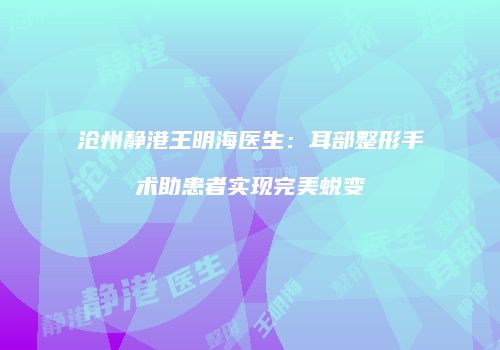 沧州静港王明海医生：耳部整形手术助患者实现完美蜕变