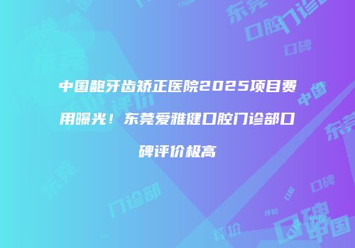 中国龅牙齿矫正医院2025项目费用曝光！东莞爱雅健口腔门诊部口碑评价极高